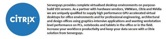 Serverguys provides complete virtualised desktop environments on purpose-build VDI servers. As a partner with hardware vendors, VMWare, Citrix and NVidia we are uniquely qualified to supply high performance GPU-accelerated virtual desktops for office environments and for professional engineering, architectural and design offices using graphics-intensive applications and wanting workstation level performance on PCs, notebooks and tablets in the office or in the field. Increase your workforce productivity and keep your data secure with a Citrix solution from Serverguys.